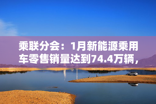 乘联分会：1月新能源乘用车零售销量达到74.4万辆，同比增长10.5%