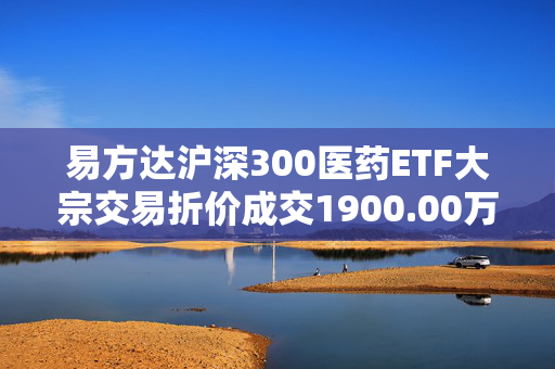 易方达沪深300医药ETF大宗交易折价成交1900.00万股