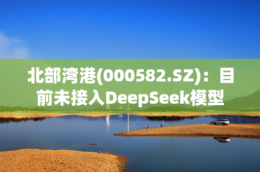 北部湾港(000582.SZ)：目前未接入DeepSeek模型