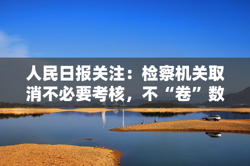 人民日报关注：检察机关取消不必要考核，不“卷”数据看实绩