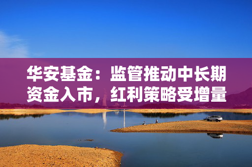 华安基金：监管推动中长期资金入市，红利策略受增量资金青睐