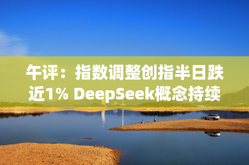 午评：指数调整创指半日跌近1% DeepSeek概念持续活跃