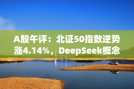 A股午评：北证50指数逆势涨4.14%，DeepSeek概念维持强势，光伏、地产等板块下挫