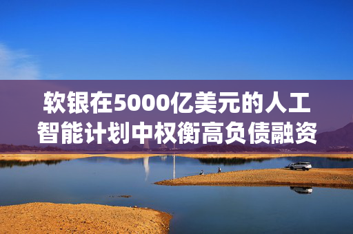 软银在5000亿美元的人工智能计划中权衡高负债融资 Stargate可能采用复杂的高杠杆项目融资模式