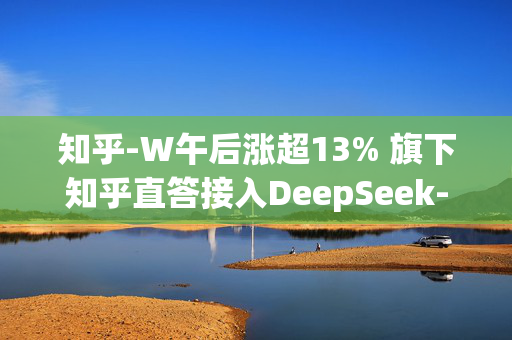 知乎-W午后涨超13% 旗下知乎直答接入DeepSeek-R1模型