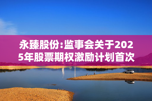 永臻股份:监事会关于2025年股票期权激励计划首次授予激励对象名单的核查意见及公示情况说明