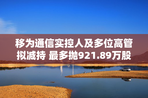 移为通信实控人及多位高管拟减持 最多抛921.89万股