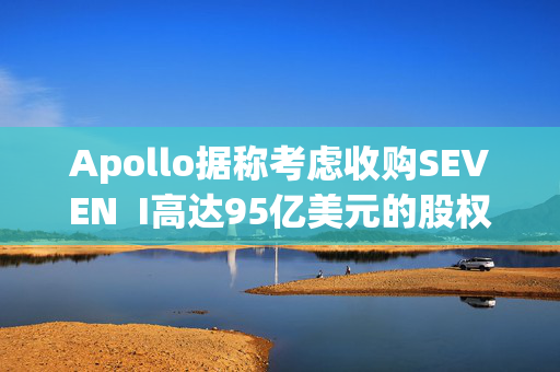 Apollo据称考虑收购SEVEN  I高达95亿美元的股权