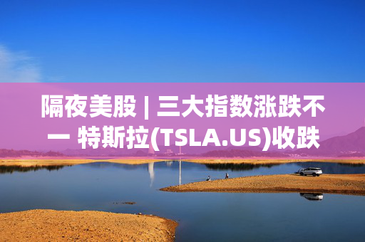 隔夜美股 | 三大指数涨跌不一 特斯拉(TSLA.US)收跌6.34%