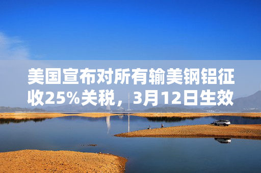 美国宣布对所有输美钢铝征收25%关税，3月12日生效