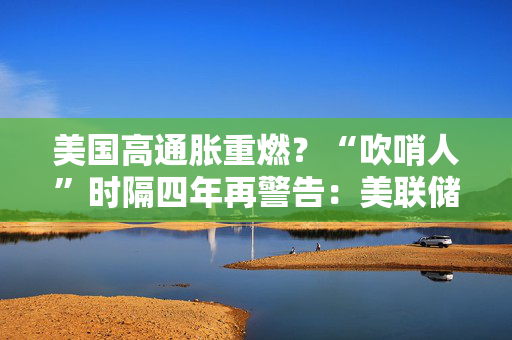 美国高通胀重燃？“吹哨人”时隔四年再警告：美联储降息或已结束，下一步或是加息