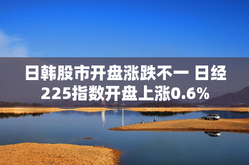 日韩股市开盘涨跌不一 日经225指数开盘上涨0.6%