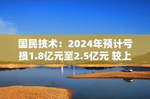 国民技术：2024年预计亏损1.8亿元至2.5亿元 较上年同期亏损大幅收窄