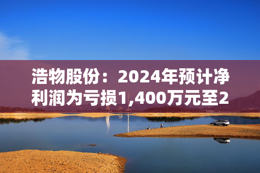 浩物股份：2024年预计净利润为亏损1,400万元至2,800万元