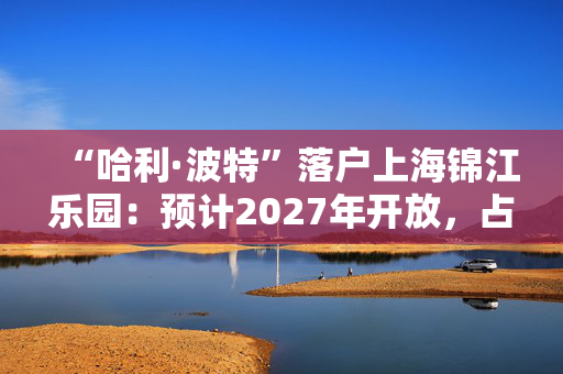 “哈利·波特”落户上海锦江乐园：预计2027年开放，占地超5万平方米