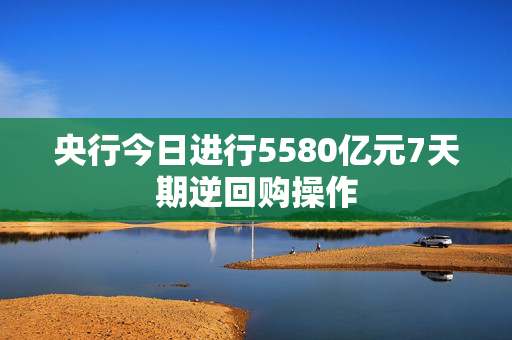 央行今日进行5580亿元7天期逆回购操作