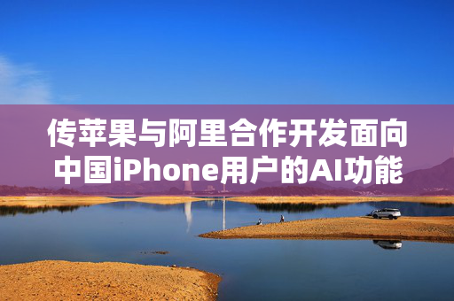 传苹果与阿里合作开发面向中国iPhone用户的AI功能