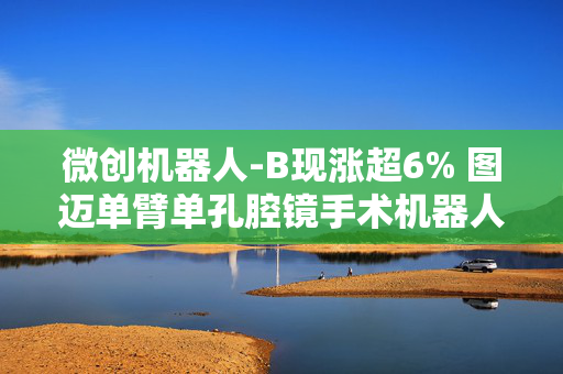 微创机器人-B现涨超6% 图迈单臂单孔腔镜手术机器人获国家药监局注册批准