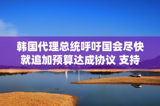 韩国代理总统呼吁国会尽快就追加预算达成协议 支持经济增长