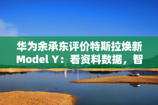 华为余承东评价特斯拉焕新Model Y：看资料数据，智界R7依然保持领先优势