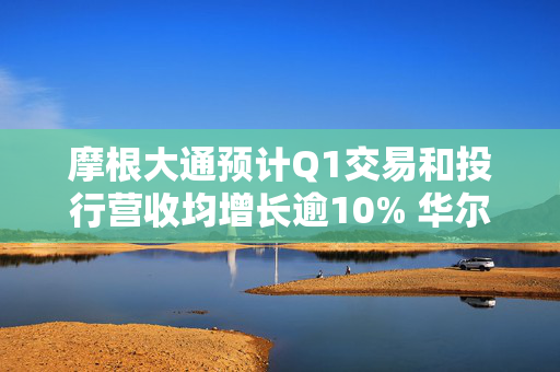 摩根大通预计Q1交易和投行营收均增长逾10% 华尔街银行有望再迎“丰收季”