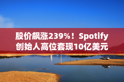 股价飙涨239%！Spotify创始人高位套现10亿美元