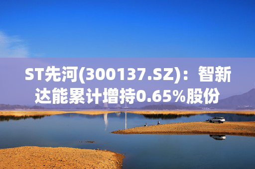 ST先河(300137.SZ)：智新达能累计增持0.65%股份