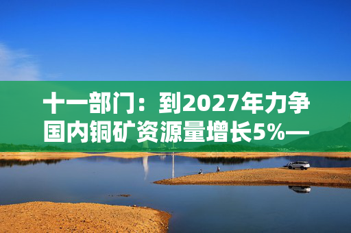 十一部门：到2027年力争国内铜矿资源量增长5%―10%