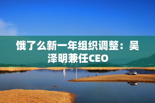 饿了么新一年组织调整：吴泽明兼任CEO