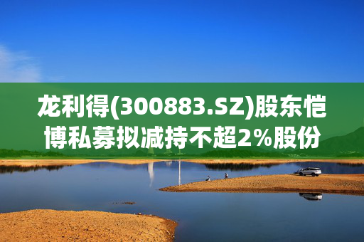 龙利得(300883.SZ)股东恺博私募拟减持不超2%股份