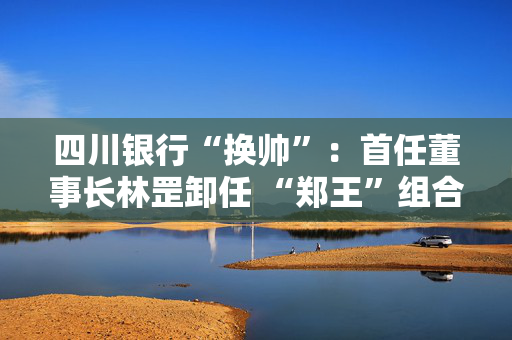 四川银行“换帅”：首任董事长林罡卸任 “郑王”组合接棒 双双拥有国有大行工作经验