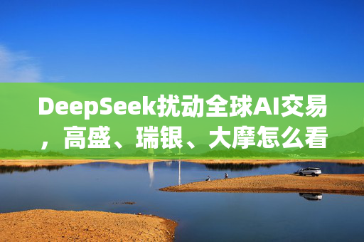 DeepSeek扰动全球AI交易，高盛、瑞银、大摩怎么看？