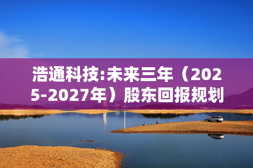 浩通科技:未来三年（2025-2027年）股东回报规划