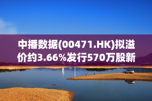 中播数据(00471.HK)拟溢价约3.66%发行570万股新股 净筹476.5万港元