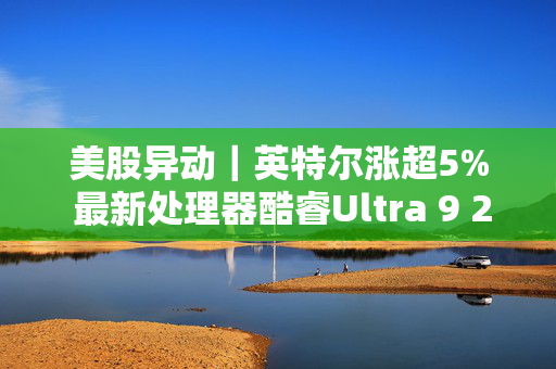 美股异动｜英特尔涨超5% 最新处理器酷睿Ultra 9 275HX登顶跑分榜