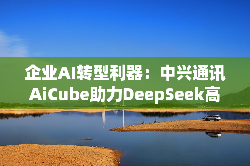 企业AI转型利器：中兴通讯AiCube助力DeepSeek高效部署