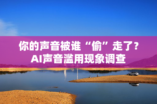 你的声音被谁“偷”走了？AI声音滥用现象调查