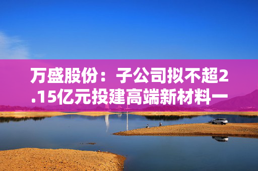 万盛股份：子公司拟不超2.15亿元投建高端新材料一体化生产项目