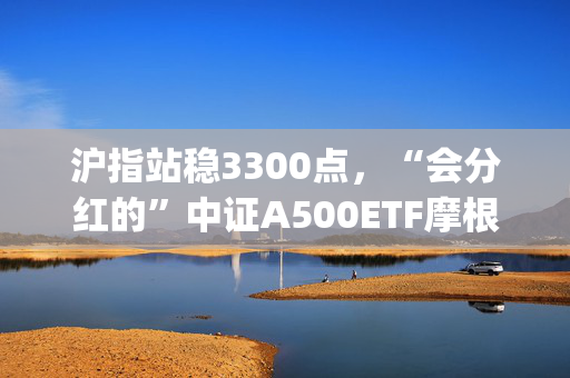 沪指站稳3300点，“会分红的”中证A500ETF摩根(560530)、中证A50ETF指数基金(560350)均收涨近1%