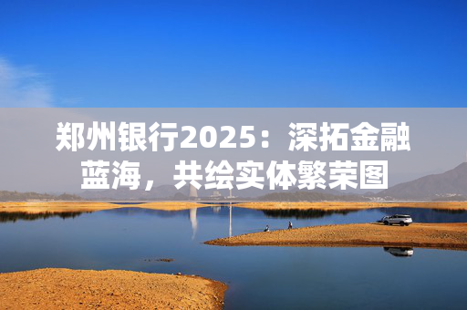 郑州银行2025：深拓金融蓝海，共绘实体繁荣图