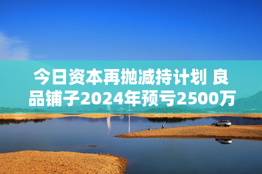 今日资本再抛减持计划 良品铺子2024年预亏2500万到4000万