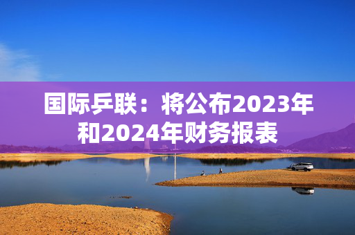 国际乒联：将公布2023年和2024年财务报表