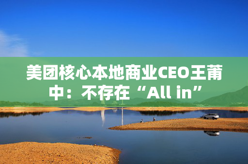 美团核心本地商业CEO王莆中：不存在“All in”