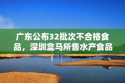 广东公布32批次不合格食品，深圳盒马所售水产食品两次上榜