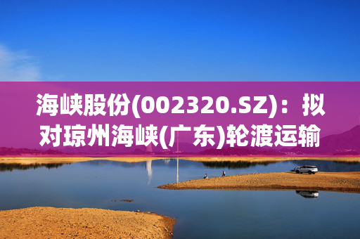 海峡股份(002320.SZ)：拟对琼州海峡(广东)轮渡运输有限公司第二次减资