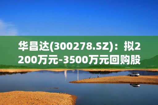 华昌达(300278.SZ)：拟2200万元-3500万元回购股份