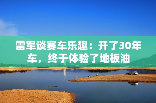 雷军谈赛车乐趣：开了30年车，终于体验了地板油