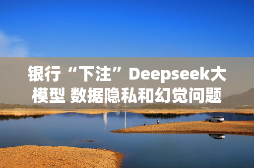 银行“下注”Deepseek大模型 数据隐私和幻觉问题待解