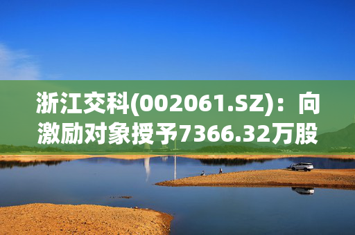 浙江交科(002061.SZ)：向激励对象授予7366.32万股限制性股票