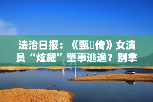 法治日报：《甄嬛传》女演员“炫耀”肇事逃逸？别拿违法当“搞笑”